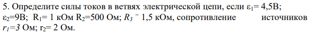 Определите силы токов в ветвях электрической цепи, если ε1= 4,5В; ε2=9В; R1= 1 кОм R2=500 Ом; R3 = 1,5 кОм, сопротивление источников r1=3 Ом; r2= 2 Ом. Дано: ε1= 4,5В ε2=9В; R1= 1 кОм =103 Ом R2=500 Ом; R3 = 1,5 кОм=1,5∙103 Ом r1=3 Ом; r2= 2 Ом Найти: I1, I2, I3