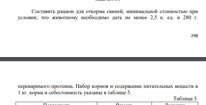 Составить рацион для откорма свиней, минимальной стоимостью при условии, что животному необходимо дать не менее 2,5 к. ед. и 280 г. 299 переваримого протеина. Набор кормов и содержание питательных веществ в 1 кг. корма и себестоимость указаны в таблице 5.