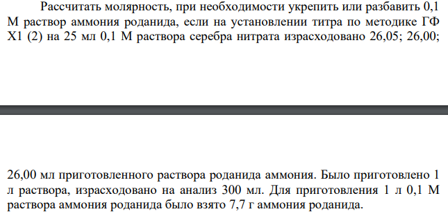Рассчитать молярность, при необходимости укрепить или разбавить 0,1 М раствор аммония роданида, если на установлении титра по методике ГФ Х1 (2) на 25 мл 0,1 М раствора серебра нитрата израсходовано 26,05; 26,00; 26,00 мл приготовленного раствора роданида аммония. Было приготовлено 1 л раствора, израсходовано на анализ 300 мл. Для приготовления 1 л 0,1 М раствора аммония роданида было взято 7,7 г аммония роданида.