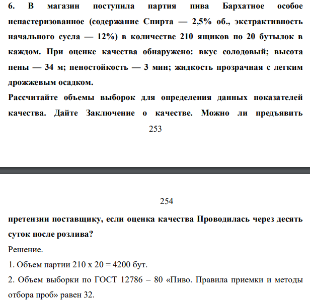 В магазин поступила партия пива Бархатное особое непастеризованное (содержание Спирта — 2,5% об., экстрактивность начального сусла — 12%) в количестве 210 ящиков по 20 бутылок в каждом. При оценке качества обнаружено: вкус солодовый; высота пены — 34 м; пеностойкость — 3 мин; жидкость прозрачная с легким дрожжевым осадком. Рассчитайте объемы выборок для определения данных показателей качества.