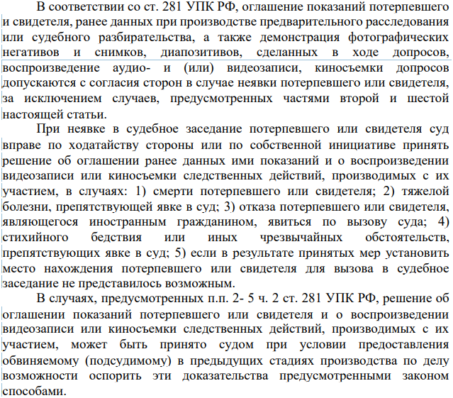 В соответствии со ст. 281 УПК РФ, оглашение показаний потерпевшего и свидетеля, ранее данных при производстве предварительного расследования или судебного разбирательства, а также демонстрация фотографических негативов и снимков, диапозитивов, сделанных в ходе допросов, воспроизведение аудио- и (или) видеозаписи