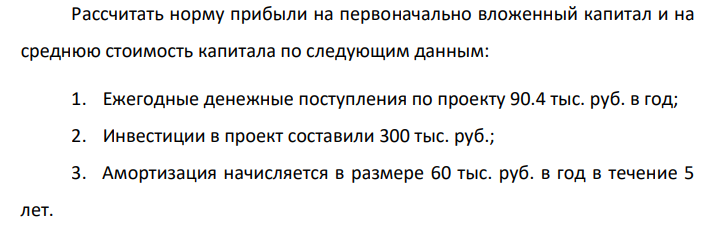 Рассчитать норму прибыли на первоначально вложенный капитал и на среднюю стоимость капитала по следующим данным: 1. Ежегодные денежные поступления по проекту 90.4 тыс. руб. в год; 2. Инвестиции в проект составили 300 тыс. руб.; 3. Амортизация начисляется в размере 60 тыс. руб. в год в течение 5 лет.
