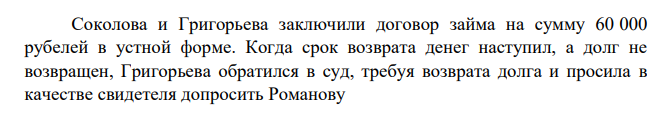 Соколова и Григорьева заключили договор займа на сумму 60 000 рубелей в устной форме. Когда срок возврата денег наступил, а долг не возвращен, Григорьева обратился в суд, требуя возврата долга и просила в качестве свидетеля допросить Романову В ходе судебного разбирательства Соколова признала, что действительно брала деньги в долг, но утверждала, что срок их возврата еще не наступил
