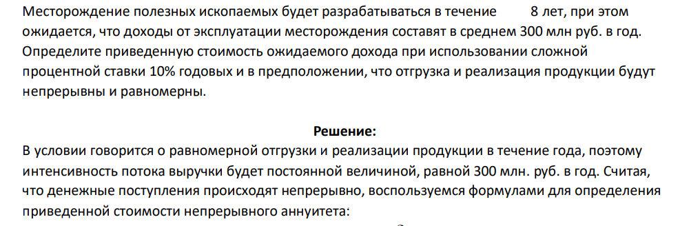 Месторождение полезных ископаемых будет разрабатываться в течение 8 лет, при этом ожидается, что доходы от эксплуатации месторождения составят в среднем 300 млн руб. в год. Определите приведенную стоимость ожидаемого дохода при использовании сложной процентной ставки 10% годовых и в предположении, что отгрузка и реализация продукции будут непрерывны и равномерны.