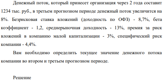 Денежный поток,  который принесет организация через 2 года составит 1234 тыс. руб., в третьем прогнозном периоде денежный поток увеличится на 8%. Безрисковая ставка вложений (доходность по ОФЗ) - 8,7%, бета коэффициент - 1,2, среднерыночная доходность - 13%, премия за риск вложений в компанию малой капитализации - 3%, специфический риск компании - 4,4%.