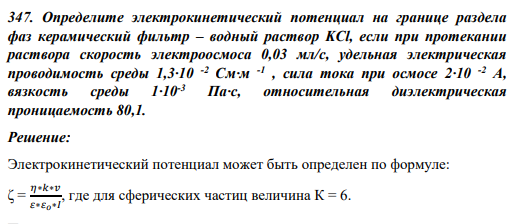 347. Определите электрокинетический потенциал на границе раздела фаз керамический фильтр – водный раствор KCl, если при протекании раствора скорость электроосмоса 0,03 мл/с, удельная электрическая проводимость среды 1,3·10 -2 См·м -1 , сила тока при осмосе 2·10 -2 А, вязкость среды 1·10-3 Па·с, относительная диэлектрическая проницаемость 80,1.
