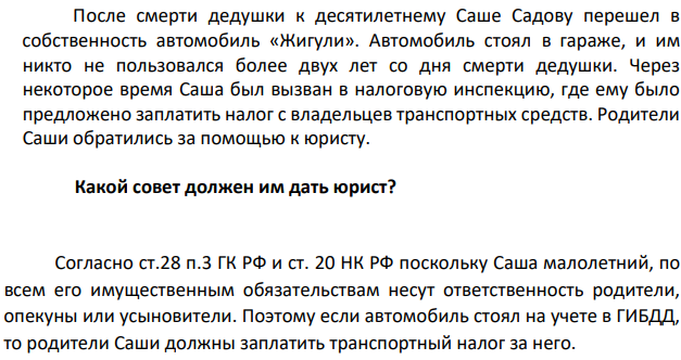 После смерти дедушки к десятилетнему Саше Садову перешел в собственность автомобиль «Жигули». Автомобиль стоял в гараже, и им никто не пользовался более двух лет со дня смерти дедушки. Через некоторое время Саша был вызван в налоговую инспекцию, где ему было предложено заплатить налог с владельцев транспортных средств.