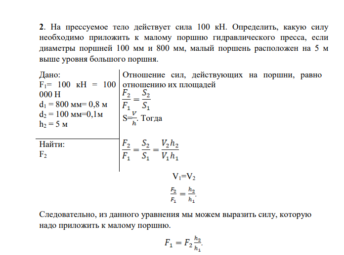На прессуемое тело действует сила 100 кН. Определить, какую силу необходимо приложить к малому поршню гидравлического пресса, если диаметры поршней 100 мм и 800 мм, малый поршень расположен на 5 м выше уровня большого поршня. Дано: F1= 100 кН = 100 000 Н d1 = 800 мм= 0,8 м d2 = 100 мм=0,1м h2 = 5 м Отношение сил, действующих на поршни, равно отношению их площадей S= . Тогда Найти: F2 V1=V2 .