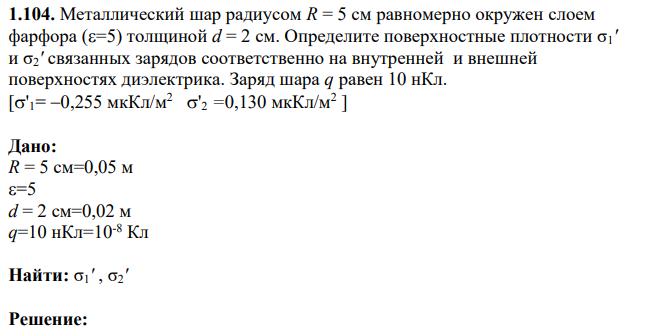 Металлический шар радиусом R = 5 см равномерно окружен слоем фарфора (=5) толщиной d = 2 см. Определите поверхностные плотности σ1' и σ2' связанных зарядов соответственно на внутренней и внешней поверхностях диэлектрика.