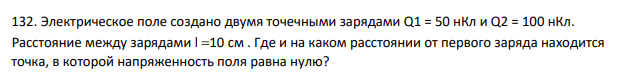 Электрическое поле создано двумя точечными зарядами Q1 = 50 нКл и Q2 = 100 нКл. Расстояние между зарядами l 10 cм . Где и на каком расстоянии от первого заряда находится точка, в которой напряженность поля равна нулю?