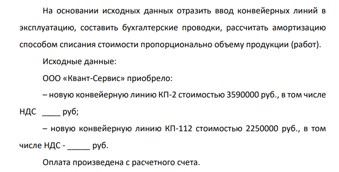 На основании исходных данных отразить ввод конвейерных линий в эксплуатацию, составить бухгалтерские проводки, рассчитать амортизацию способом списания стоимости пропорционально объему продукции (работ). Исходные данные: ООО «Квант-Сервис» приобрело: – новую конвейерную линию КП-2 стоимостью 3590000 руб., в том числе НДС ____ руб