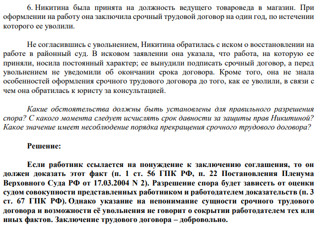 Никитина была принята на должность ведущего товароведа в магазин. При оформлении на работу она заключила срочный трудовой договор на один год, по истечении которого ее уволили. Не согласившись с увольнением, Никитина обратилась с иском о восстановлении на работе в районный суд. В исковом заявлении она указала, что работа, на которую ее приняли, носила постоянный характер; ее вынудили подписать срочный договор, а перед увольнением не уведомили об окончании срока договора.