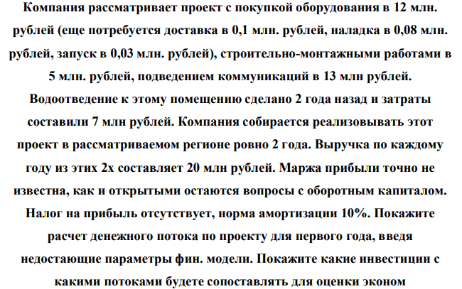 Компания рассматривает проект с покупкой оборудования в 12 млн. рублей (еще потребуется доставка в 0,1 млн. рублей, наладка в 0,08 млн. рублей, запуск в 0,03 млн. рублей), строительно-монтажными работами в 5 млн. рублей, подведением коммуникаций в 13 млн рублей. Водоотведение к этому помещению сделано 2 года назад и затраты составили 7 млн рублей.