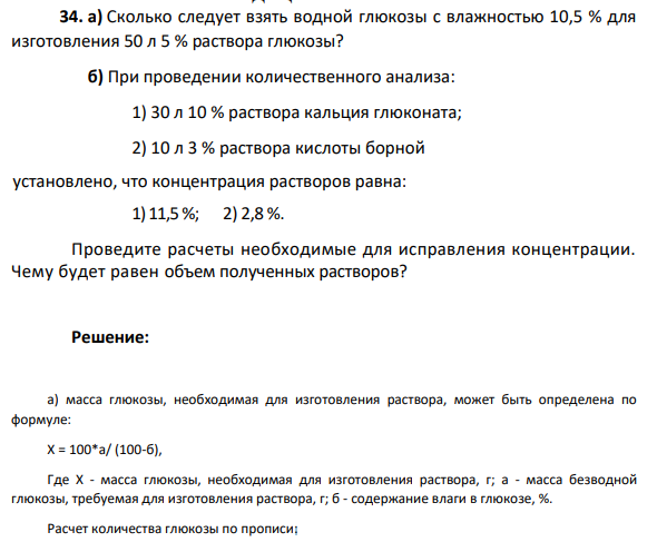 4. а) Сколько следует взять водной глюкозы с влажностью 10,5 % для изготовления 50 л 5 % раствора глюкозы? б) При проведении количественного анализа: 1) 30 л 10 % раствора кальция глюконата; 2) 10 л 3 % раствора кислоты борной установлено, что концентрация растворов равна: 1) 11,5 %; 2) 2,8 %. Проведите расчеты необходимые для исправления концентрации. Чему будет равен объем полученных растворов?