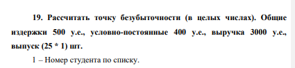 Рассчитать точку безубыточности (в целых числах). Общие издержки 500 у.е., условно-постоянные 400 у.е., выручка 3000 у.е., выпуск (25 * 1) шт. 1 – Номер студента по списку.