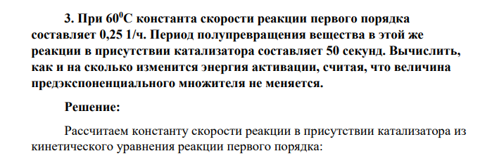 При 600С константа скорости реакции первого порядка составляет 0,25 1/ч. Период полупревращения вещества в этой же реакции в присутствии катализатора составляет 50 секунд. Вычислить, как и на сколько изменится энергия