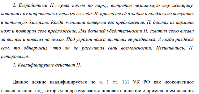 Безработный Н., гуляя ночью по парку, встретил незнакомую ему женщину, которая ему понравилась с первого взгляда. Н. признался ей в любви и предложил вступить в интимную близость. Когда женщина отвергла его предложение, Н. достал из кармана нож и повторил свое предложение.
