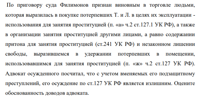 По приговору суда Филимонов признан виновным в торговле людьми, которая выразилась в покупке потерпевших Т. и Л. в целях их эксплуатации - использования для занятия проституцией (п. «а» ч.2 ст.127.1 УК РФ), а также в организации занятия проституцией другими лицами, а равно содержании притона для занятия проституцией (ст.241 УК РФ)