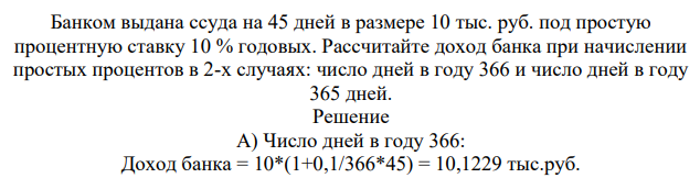 Банком выдана ссуда на 45 дней в размере 10 тыс. руб. под простую процентную ставку 10 % годовых. Рассчитайте доход банка при начислении простых процентов в 2-х случаях: число дней в году 366 и число дней в году 365 дней.