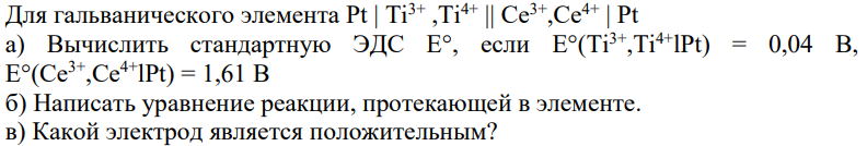 Для гальванического элемента Pt | Ti3+ ,Ti4+ || Се3+,Се4+ | Pt а) Вычислить стандартную ЭДС Е°, если E°(Ti3+,Тi 4+lPt) = 0,04 В, E°(Се3+,Се4+lPt) = 1,61 В б) Написать уравнение реакции, протекающей в элементе. в) Какой электрод является положительным? 404 г) Рассчитать электродные потенциалы и величину ЭДС элемента, если молярные концентрации равны с(Тi 3+) = 0,01 моль/л; с(Тi 4+) = 0,001 моль/л; с(Ce3+) = 0,07 моль/л; с(Ce4+) = 0,007 моль/л. д) Рассчитать величину ∆G 0 и константу равновесия реакции