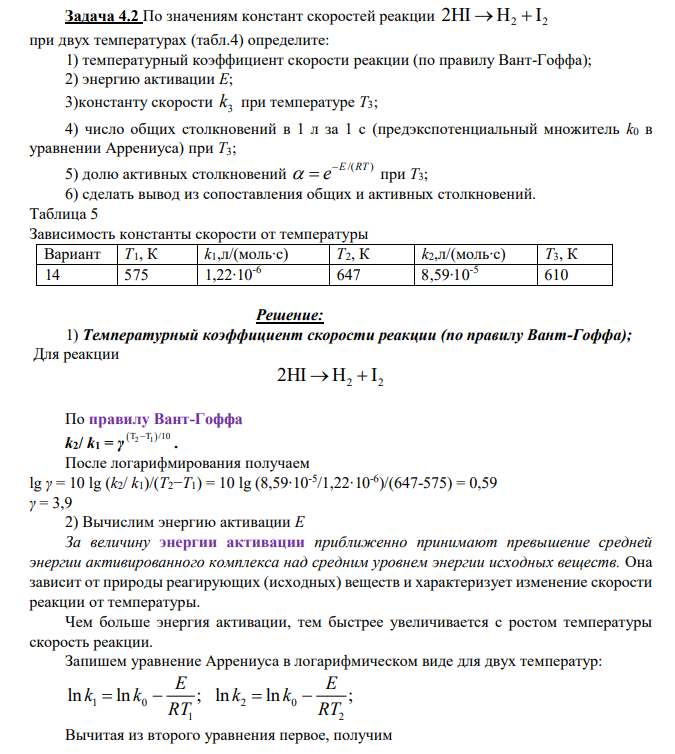 По значениям констант скоростей реакции 2 2 2HI H I при двух температурах (табл.4) определите: 1) температурный коэффициент скорости реакции (по правилу Вант-Гоффа); 2) энергию активации Е; 3)константу скорости 3 k при температуре Т3; 4) число общих столкновений в 1 л за 1 с (предэкспотенциальный множитель k0 в уравнении Аррениуса) при Т3; 5) долю активных столкновений /( ) E RT e при Т3; 6) сделать вывод из сопоставления общих и активных столкновений. Таблица 5 Зависимость константы скорости от температуры Вариант Т1, К k1,л/(моль∙с) Т2, К k2,л/(моль∙с) Т3, К 14 575 1,22∙10-6 647 8,59∙10-5 610