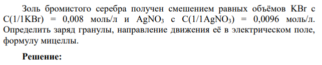 Золь бромистого серебра получен смешением равных объёмов KBr с С(1/1KBr) = 0,008 моль/л и AgNO3 с С(1/1AgNO3) = 0,0096 моль/л. Определить заряд гранулы, направление движения её в электрическом поле, формулу мицеллы.