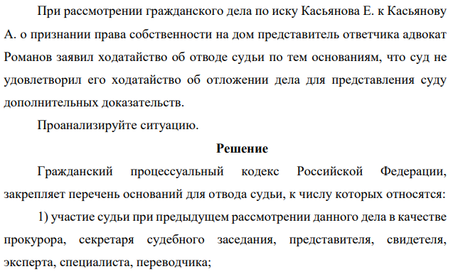 При рассмотрении гражданского дела по иску Касьянова Е. к Касьянову А. о признании права собственности на дом представитель ответчика адвокат Романов заявил ходатайство об отводе судьи по тем основаниям, что суд не удовлетворил его ходатайство об отложении дела для представления суду дополнительных доказательств. Проанализируйте ситуацию.