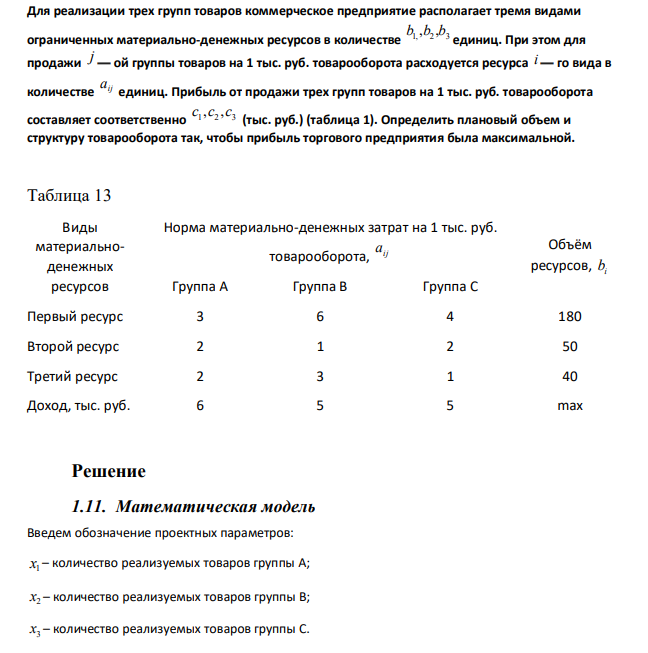 Для реализации трех групп товаров коммерческое предприятие располагает тремя видами ограниченных материально-денежных ресурсов в количестве 1, 2 3 b ,b ,b единиц. При этом для продажи j — ой группы товаров на 1 тыс. руб. товарооборота расходуется ресурса i — го вида в количестве ij a единиц. Прибыль от продажи трех групп товаров на 1 тыс. руб. товарооборота составляет соответственно 1 2 3 c ,c ,c (тыс. руб.) (таблица 1). Определить плановый объем и структуру товарооборота так, чтобы прибыль торгового предприятия была максимальной.