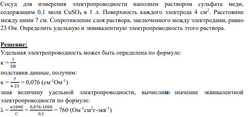 Сосуд для измерения электропроводности наполнен раствором сульфата меди, содержащим 0,1 моля CuSO4 в 1 л. Поверхность каждого электрода 4 см2 . Расстояние между ними 7 см. Сопротивление слоя раствора, заключенного между электродами, равно 23 Ом. Определить удельную и эквивалентную электропроводность этого раствора.