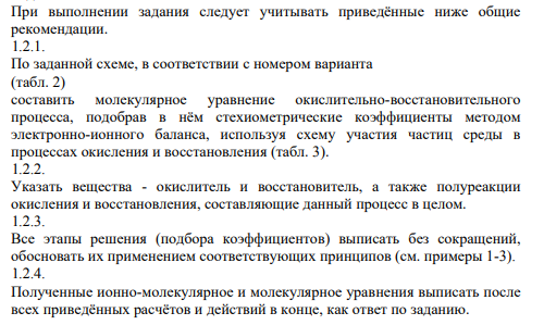 При выполнении задания следует учитывать приведённые ниже общие рекомендации. 1.2.1. По заданной схеме, в соответствии с номером варианта (табл. 2) составить молекулярное уравнение окислительно-восстановительного процесса, подобрав в нём стехиометрические коэффициенты методом электронно-ионного баланса, используя схему участия частиц среды в процессах окисления и восстановления (табл. 3).