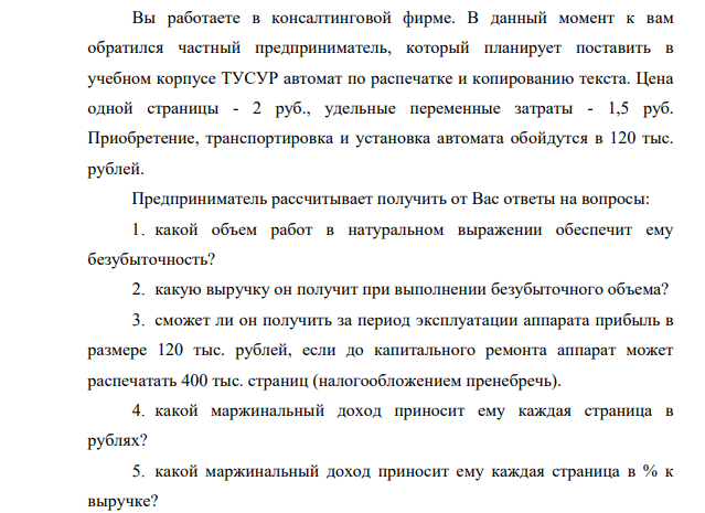 Вы работаете в консалтинговой фирме. В данный момент к вам обратился частный предприниматель, который планирует поставить в учебном корпусе ТУСУР автомат по распечатке и копированию текста. Цена одной страницы - 2 руб., удельные переменные затраты - 1,5 руб.