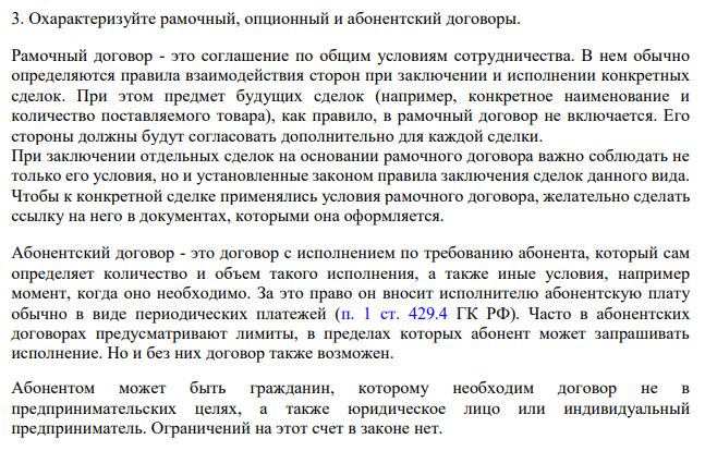 Охарактеризуйте рамочный, опционный и абонентский договоры. Рамочный договор - это соглашение по общим условиям сотрудничества. В нем обычно определяются правила взаимодействия сторон при заключении и исполнении конкретных сделок.