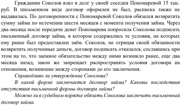 Гражданин Соколов взял в долг у своей соседки Пономаревой 15 тыс. руб. В письменном виде договор оформлен не был, расписка также не выдавалась. По договоренности с Пономаревой Соколов обязался возвратить сумму займа по истечении шести месяцев с момента получения займа.