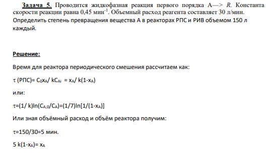 Задача 5. Проводится жидкофазная реакция первого порядка А—> R. Константа скорости реакции равна 0,45 мин-1 . Объемный расход реагента составляет 30 л/мин. Определить степень превращения вещества А в реакторах РПС и РИВ объемом 150 л каждый.