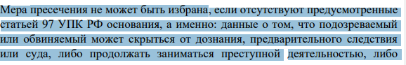Мера пресечения не может быть избрана, если отсутствуют предусмотренные статьей 97 УПК РФ основания, а именно: данные о том, что подозреваемый или обвиняемый может скрыться от дознания, предварительного следствия или суда, либо продолжать заниматься преступной деятельностью, либо 285 угрожать свидетелю, иным участникам уголовного судопроизводства, либо уничтожить доказательства, либо иным путем воспрепятствовать производству по уголовному делу.
