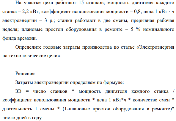 На участке цеха работают 15 станков; мощность двигателя каждого станка – 2,2 кВт; коэффициент использования мощности – 0,8; цена 1 кВт · ч электроэнергии – 3 р.; станки работают в две смены, прерывная рабочая неделя; плановые простои оборудования в ремонте – 5 % номинального фонда времени. Определите годовые затраты производства по статье «Электроэнергия на технологические цели».