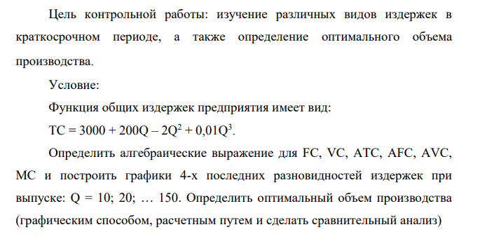 Цель контрольной работы: изучение различных видов издержек в краткосрочном периоде, а также определение оптимального объема производства. Условие: Функция общих издержек предприятия имеет вид: TC = 3000 + 200Q – 2Q2 + 0,01Q3 .