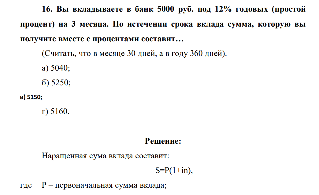 Вы вкладываете в банк 5000 руб. под 12% годовых (простой процент) на 3 месяца. По истечении срока вклада сумма, которую вы получите вместе с процентами составит… (Считать, что в месяце 30 дней, а в году 360 дней). а) 5040; б) 5250; в) 5150; г) 5160.