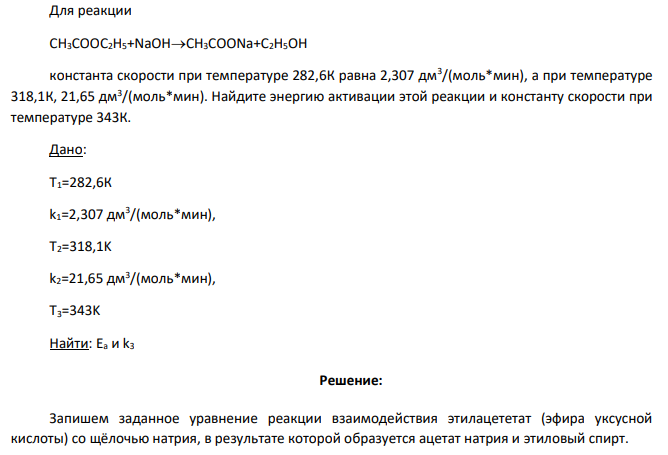 Для реакции CH3COOC2H5+NaOHCH3COONa+C2H5OH константа скорости при температуре 282,6К равна 2,307 дм3 /(моль*мин), а при температуре 318,1К, 21,65 дм3 /(моль*мин). Найдите энергию активации этой реакции и константу скорости при температуре 343К.