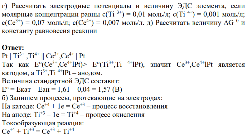 Для гальванического элемента Pt | Ti3+ ,Ti4+ || Се3+,Се4+ | Pt а) Вычислить стандартную ЭДС Е°, если E°(Ti3+,Тi 4+lPt) = 0,04 В, E°(Се3+,Се4+lPt) = 1,61 В б) Написать уравнение реакции, протекающей в элементе. в) Какой электрод является положительным? 404 г) Рассчитать электродные потенциалы и величину ЭДС элемента, если молярные концентрации равны с(Тi 3+) = 0,01 моль/л; с(Тi 4+) = 0,001 моль/л; с(Ce3+) = 0,07 моль/л; с(Ce4+) = 0,007 моль/л. д) Рассчитать величину ∆G 0 и константу равновесия реакции