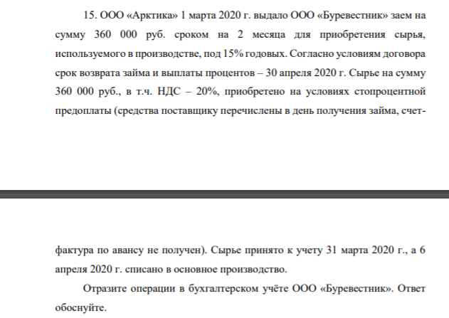 15. ООО «Арктика» 1 марта 2020 г. выдало ООО «Буревестник» заем на сумму 360 000 руб. сроком на 2 месяца для приобретения сырья, используемого в производстве, под 15% годовых. Согласно условиям договора срок возврата займа и выплаты процентов – 30 апреля 2020 г. Сырье на сумму 360 000 руб., в т.ч. НДС – 20%, приобретено на условиях стопроцентной предоплаты