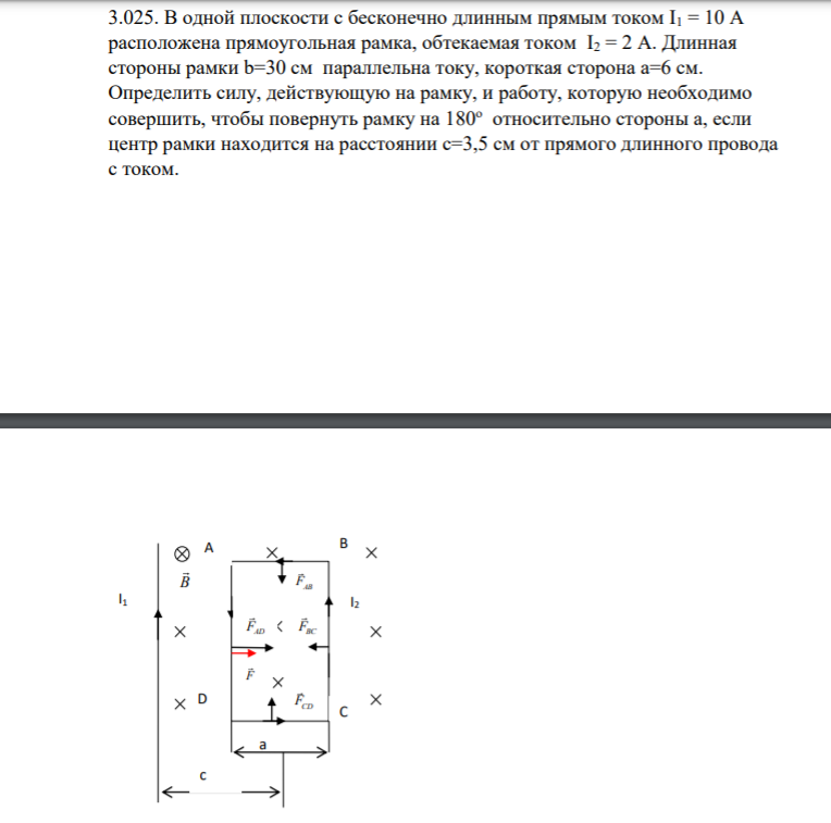 3.025. В одной плоскости с бесконечно длинным прямым током I1 = 10 А расположена прямоугольная рамка, обтекаемая током I2 = 2 А. Длинная стороны рамки b=30 cм параллельна току, короткая сторона а=6 см. Определить силу, действующую на рамку, и работу, которую необходимо совершить, чтобы повернуть рамку на 180о относительно стороны а, если центр рамки находится на расстоянии с=3,5 см от прямого длинного провода с током.