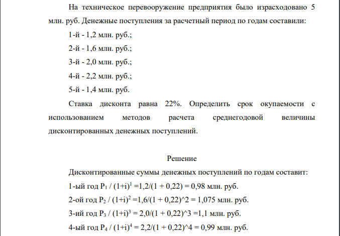 На техническое перевооружение предприятия было израсходовано 5 млн. руб. Денежные поступления за расчетный период по годам составили: 1-й - 1,2 млн. руб.; 2-й - 1,6 млн. руб.; 3-й - 2,0 млн. руб.; 4-й - 2,2 млн. руб.; 5-й - 1,4 млн. руб. Ставка дисконта равна 22%. Определить срок окупаемости с использованием методов расчета среднегодовой величины дисконтированных денежных поступлений.