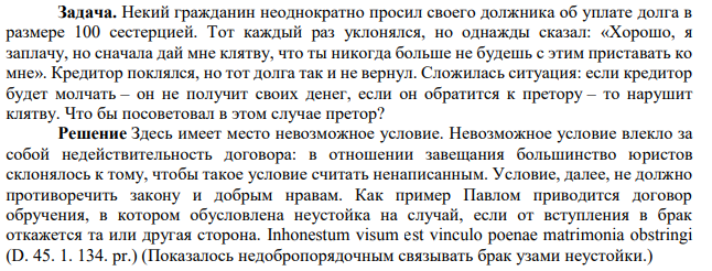 Задача. Некий гражданин неоднократно просил своего должника об уплате долга в размере 100 сестерцией. Тот каждый раз уклонялся, но однажды сказал: «Хорошо, я заплачу, но сначала дай мне клятву, что ты никогда больше не будешь с этим приставать ко мне». Кредитор поклялся, но тот долга так и не вернул.
