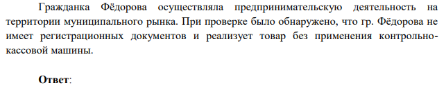 Гражданка Фёдорова осуществляла предпринимательскую деятельность на территории муниципального рынка. При проверке было обнаружено, что гр. Фёдорова не имеет регистрационных документов и реализует товар без применения контрольнокассовой машины.