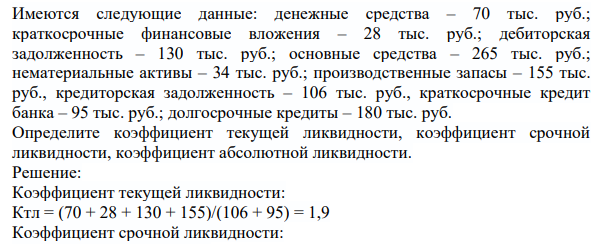 Имеются следующие данные: денежные средства – 70 тыс. руб.; краткосрочные финансовые вложения – 28 тыс. руб.; дебиторская задолженность – 130 тыс. руб.; основные средства – 265 тыс. руб.; нематериальные активы – 34 тыс. руб.; производственные запасы – 155 тыс. руб., кредиторская задолженность – 106 тыс. руб., краткосрочные кредит банка – 95 тыс. руб.; долгосрочные кредиты – 180 тыс. руб.