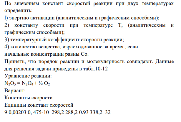 По значениям констант скоростей реакции при двух температурах определить: l) энергию активации (аналитическим и графическим способами); 2) константу скорости при температуре Т, (аналитичесхим и графическим способами); 3) температурный коэффициент скорости реакции; 4) количество вещества, израсходованное за время , если начальные концентрации равны Сo. Принять, что порядок реакции и молекулярность совпадают.