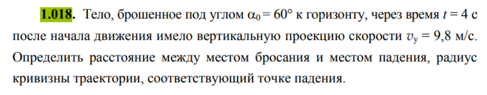 Тело, брошенное под углом α0 = 60° к горизонту, через время t = 4 с после начала движения имело вертикальную проекцию скорости v, = 9,8 м/с. Определить расстояние между местом бросания и местом падения, радиус кривизны траектории, соответствующий точке падения.