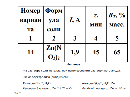 Составьте схемы электролиза и рассчитайте массу металла, выделяющегося на катоде, по приведенным данным (табл. 6.3) при 3-х разных условиях его проведения: -из раствора соли металла, при использовании растворимого анода. -из раствора соли металла, при использовании нерастворимого анода. -из расплава соли металла, при использовании растворимого анода. Таблица 6.3 Номер вариан та Форм ула соли I, A τ, мин ВТ, % масс. 1 2 3 4 5 14 Zn(N O3)2 1,9 45 65