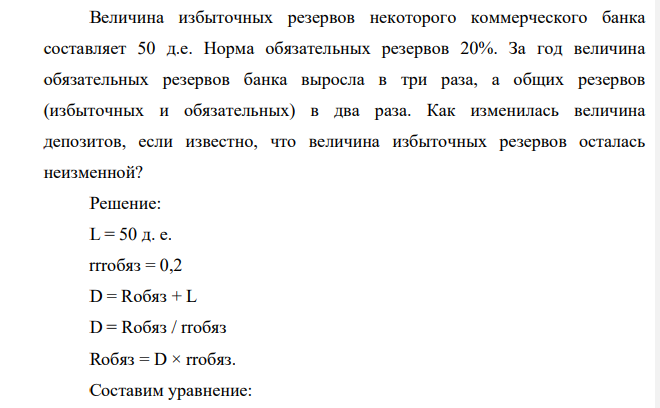 Величина избыточных резервов некоторого коммерческого банка составляет 50 д.е. Норма обязательных резервов 20%. За год величина обязательных резервов банка выросла в три раза, а общих резервов (избыточных и обязательных) в два раза. Как изменилась величина депозитов, если известно, что величина избыточных резервов осталась неизменной?
